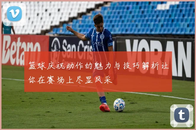 篮球庆祝动作的魅力与技巧解析让你在赛场上尽显风采