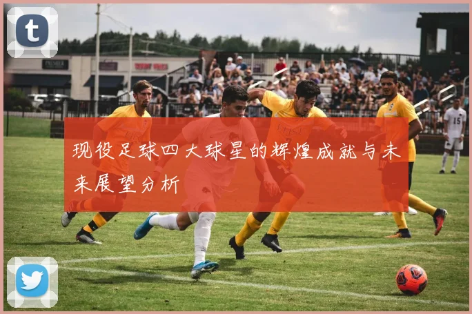 现役足球四大球星的辉煌成就与未来展望分析