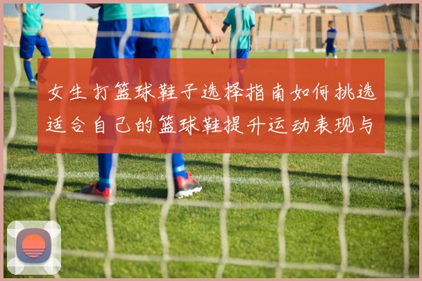 女生打篮球鞋子选择指南如何挑选适合自己的篮球鞋提升运动表现与舒适度