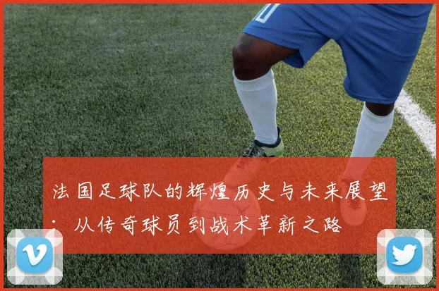 法国足球队的辉煌历史与未来展望：从传奇球员到战术革新之路