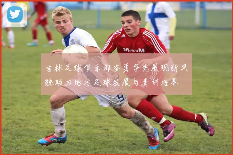 吉林足球俱乐部奋勇争先展现新风貌助力地方足球发展与青训培养