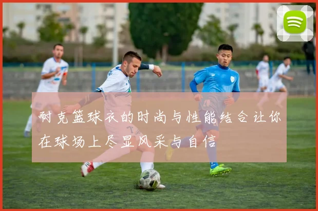 耐克篮球衣的时尚与性能结合让你在球场上尽显风采与自信