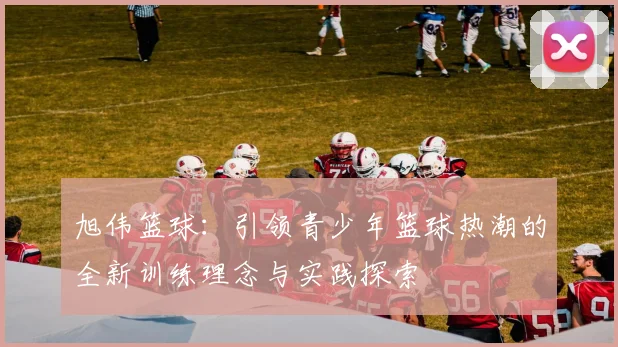 旭伟篮球：引领青少年篮球热潮的全新训练理念与实践探索