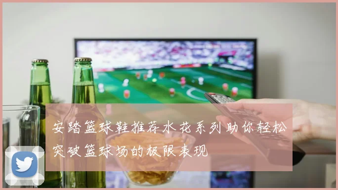 安踏篮球鞋推荐水花系列助你轻松突破篮球场的极限表现