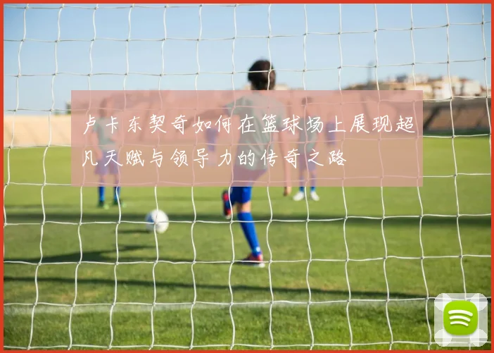 卢卡东契奇如何在篮球场上展现超凡天赋与领导力的传奇之路