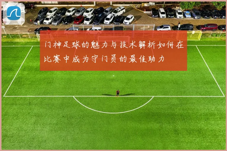 门神足球的魅力与技术解析如何在比赛中成为守门员的最佳助力