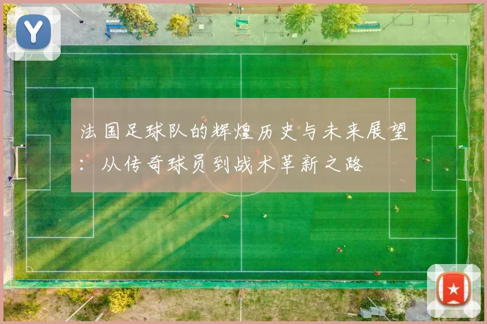 法国足球队的辉煌历史与未来展望：从传奇球员到战术革新之路