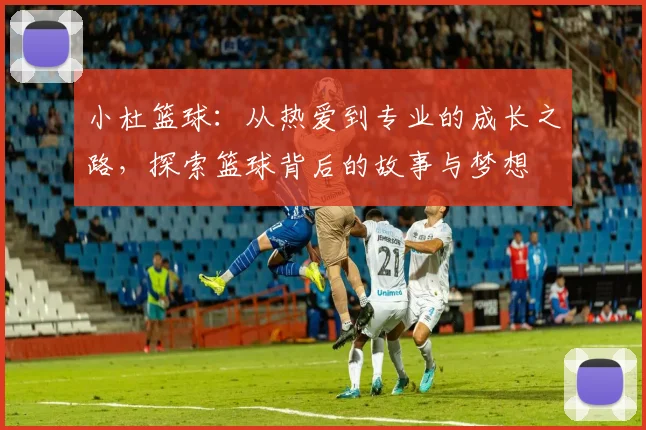 小杜篮球：从热爱到专业的成长之路，探索篮球背后的故事与梦想